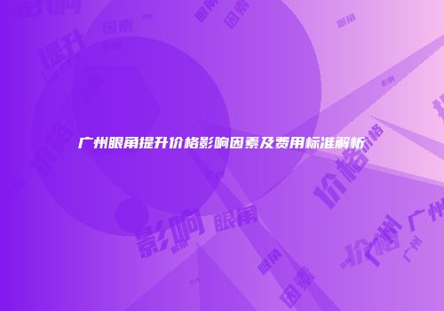 广州眼角提升价格影响因素及费用标准解析