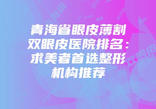 青海省眼皮薄割双眼皮医院排名：求美者首选整形机构推荐