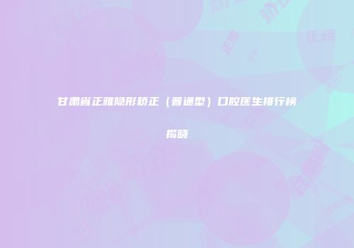 甘肃省正雅隐形矫正（普通型）口腔医生排行榜揭晓