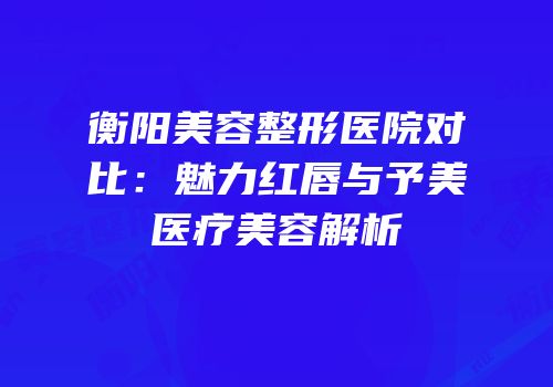 衡阳美容整形医院对比：魅力红唇与予美医疗美容解析