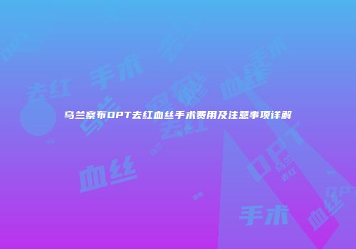 乌兰察布OPT去红血丝手术费用及注意事项详解