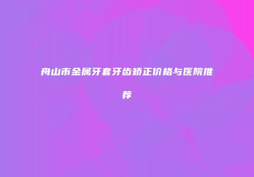 舟山市金属牙套牙齿矫正价格与医院推荐