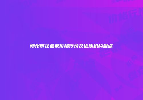 朔州市祛疤痕价格行情及优质机构盘点