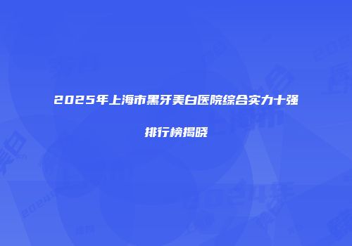 2025年上海市黑牙美白医院综合实力十强排行榜揭晓