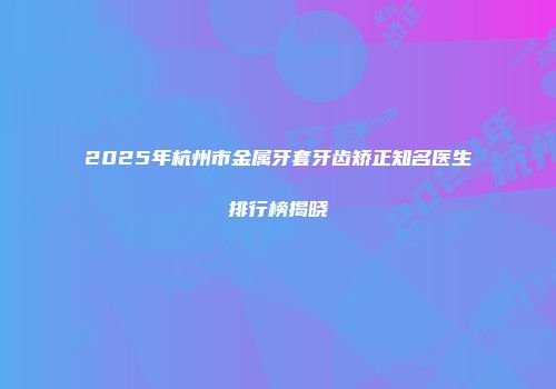 2025年杭州市金属牙套牙齿矫正知名医生排行榜揭晓