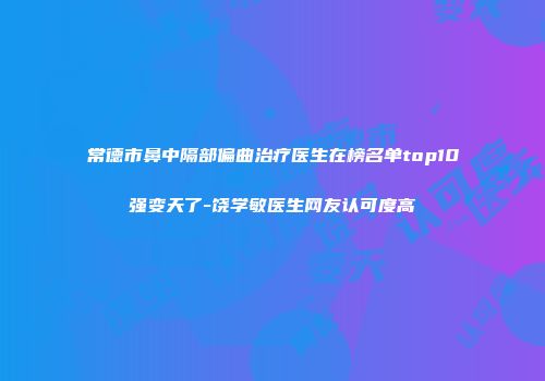 常德市鼻中隔部偏曲治疗医生在榜名单top10强变天了-饶学敏医生网友认可度高