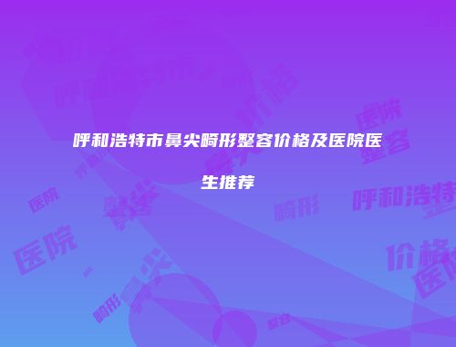 呼和浩特市鼻尖畸形整容价格及医院医生推荐