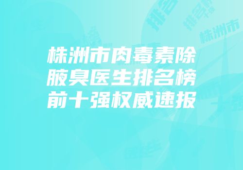 株洲市肉毒素除腋臭医生排名榜前十强权威速报