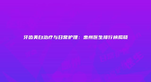 牙齿美白治疗与日常护理：惠州医生排行榜揭晓