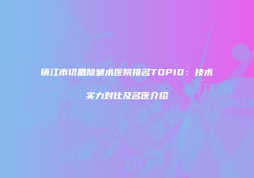 镇江市切眉除皱术医院排名TOP10：技术实力对比及名医介绍