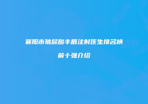襄阳市玻尿酸丰唇注射医生排名榜前十强介绍