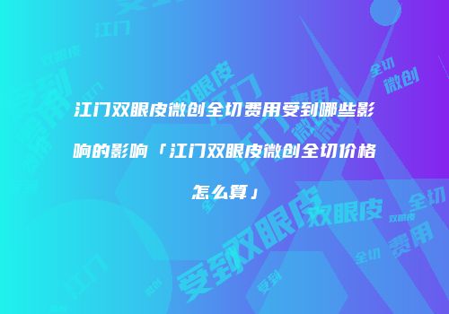 江门双眼皮微创全切费用受到哪些影响的影响「江门双眼皮微创全切价格怎么算」