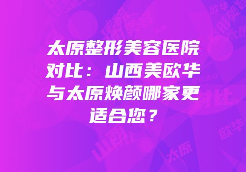 太原整形美容医院对比：山西美欧华与太原焕颜哪家更适合您？