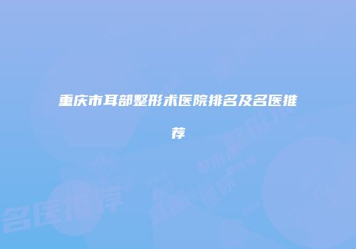 重庆市耳部整形术医院排名及名医推荐