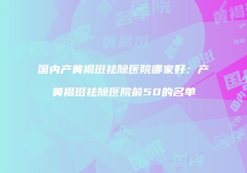 国内产黄褐斑祛除医院哪家好：产黄褐斑祛除医院前50的名单