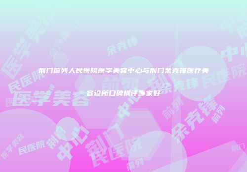 荆门前列人民医院医学美容中心与荆门余克锋医疗美容诊所口碑横评哪家好