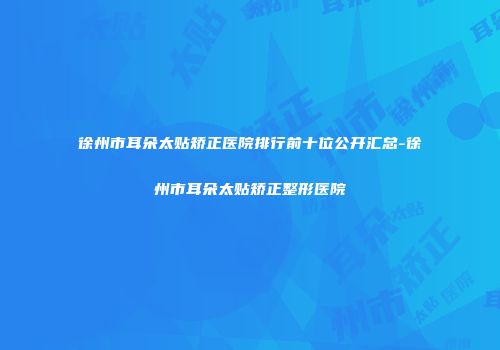 徐州市耳朵太贴矫正医院排行前十位公开汇总-徐州市耳朵太贴矫正整形医院