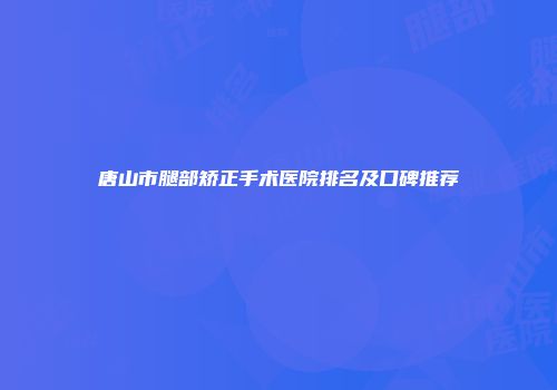 唐山市腿部矫正手术医院排名及口碑推荐