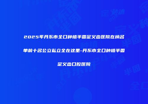 2025年丹东市全口种植半固定义齿医院在榜名单前十名公立私立全在这里-丹东市全口种植半固定义齿口腔医院