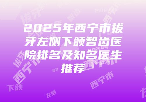 2025年西宁市拔牙左侧下颌智齿医院排名及知名医生推荐