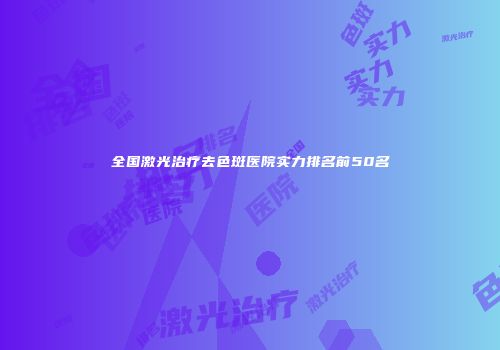 全国激光治疗去色斑医院实力排名前50名