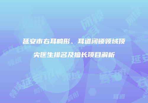延安市右耳畸形、耳道闭锁领域顶尖医生排名及擅长项目解析