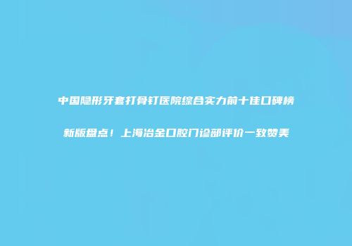 中国隐形牙套打骨钉医院综合实力前十佳口碑榜新版盘点！上海冶金口腔门诊部评价一致赞美