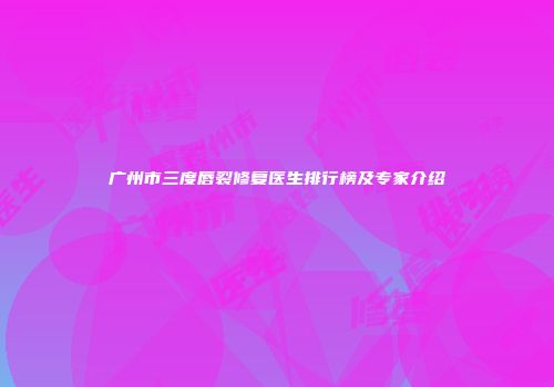 广州市三度唇裂修复医生排行榜及专家介绍