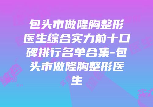 包头市做隆胸整形医生综合实力前十口碑排行名单合集-包头市做隆胸整形医生