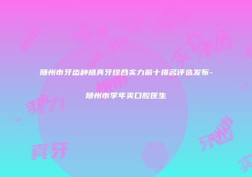 随州市牙齿种植真牙综合实力前十排名评选发布-随州市李年爽口腔医生