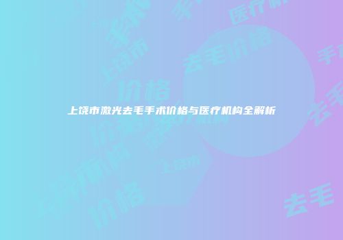 上饶市激光去毛手术价格与医疗机构全解析