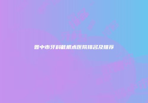晋中市牙科截根术医院排名及推荐
