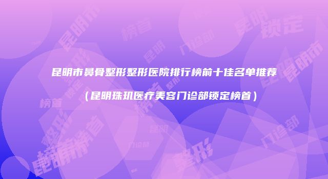 昆明市鼻骨整形整形医院排行榜前十佳名单推荐（昆明珠玑医疗美容门诊部锁定榜首）