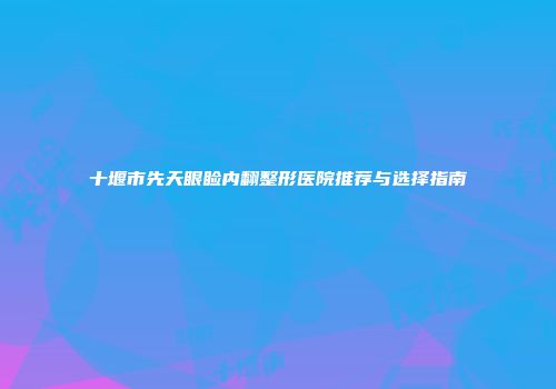 十堰市先天眼睑内翻整形医院推荐与选择指南