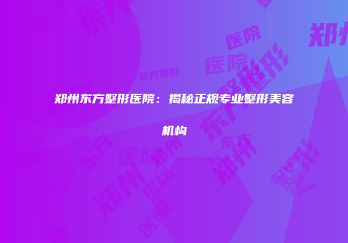 郑州东方整形医院：揭秘正规专业整形美容机构