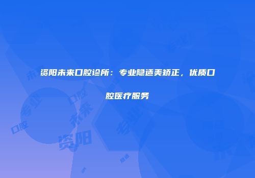 资阳未来口腔诊所：专业隐适美矫正，优质口腔医疗服务