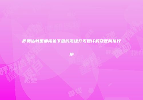 呼和浩特面部松弛下垂线雕提升项目详解及医院排行榜