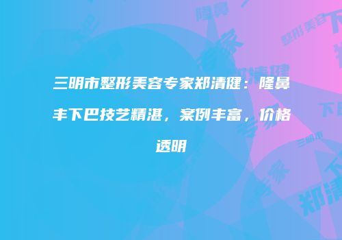 三明市整形美容专家郑清健：隆鼻丰下巴技艺精湛，案例丰富，价格透明