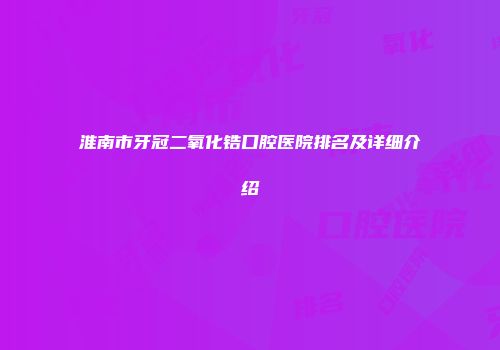 淮南市牙冠二氧化锆口腔医院排名及详细介绍