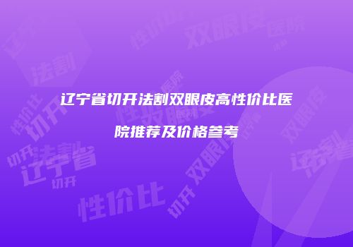 辽宁省切开法割双眼皮高性价比医院推荐及价格参考