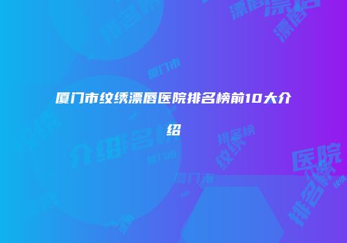 厦门市纹绣漂唇医院排名榜前10大介绍