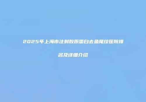 2025年上海市注射胶原蛋白去鱼尾纹医院排名及详细介绍