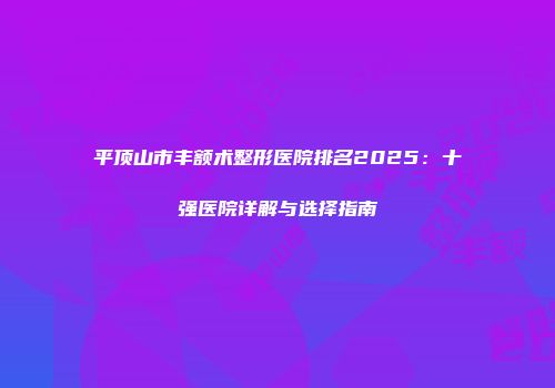 平顶山市丰额术整形医院排名2025：十强医院详解与选择指南