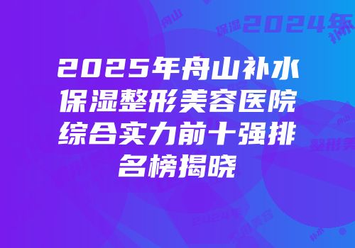 2025年舟山补水保湿整形美容医院综合实力前十强排名榜揭晓