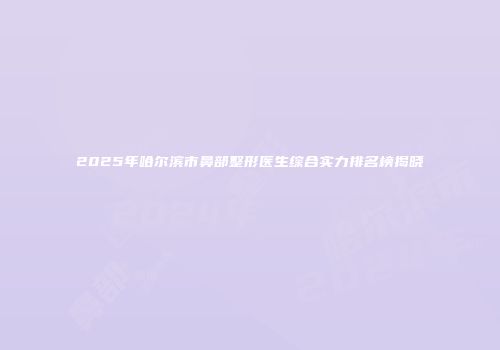 2025年哈尔滨市鼻部整形医生综合实力排名榜揭晓