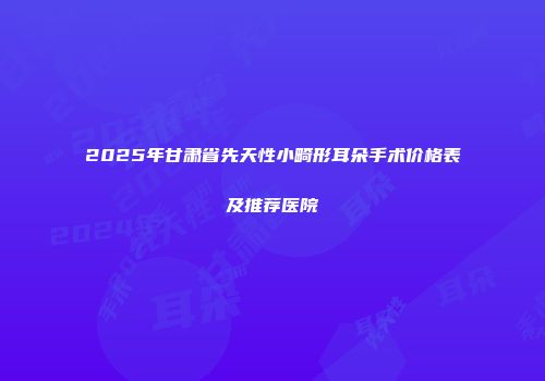 2025年甘肃省先天性小畸形耳朵手术价格表及推荐医院