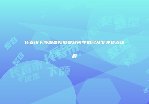 长春市下颌磨骨整型整容医生排名及专业特点详解