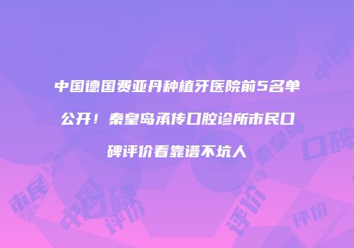 中国德国费亚丹种植牙医院前5名单公开！秦皇岛承传口腔诊所市民口碑评价看靠谱不坑人