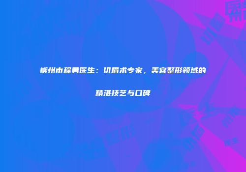 郴州市程勇医生：切眉术专家，美容整形领域的精湛技艺与口碑
