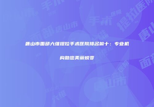 唐山市面部六维提拉手术医院排名前十：专业机构助您美丽蜕变